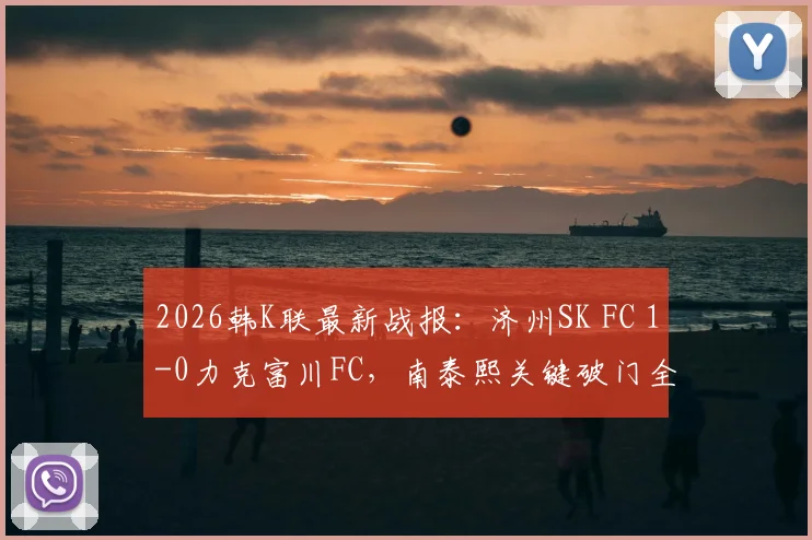 2026韩K联最新战报：济州SK FC 1-0力克富川FC，南泰熙关键破门全解析