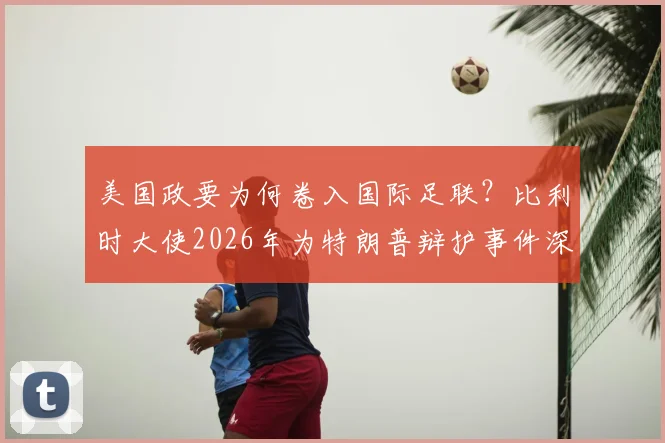 美国政要为何卷入国际足联?比利时大使2026年为特朗普辩护事件深度解读