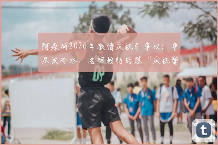 阿森纳2026年激情庆祝引争议:鲁尼泼冷水,名宿赖特怒怼“庆祝警察”,两种足球文化激烈碰撞