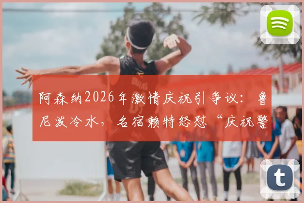阿森纳2026年激情庆祝引争议：鲁尼泼冷水，名宿赖特怒怼“庆祝警察”，两种足球文化激烈碰撞