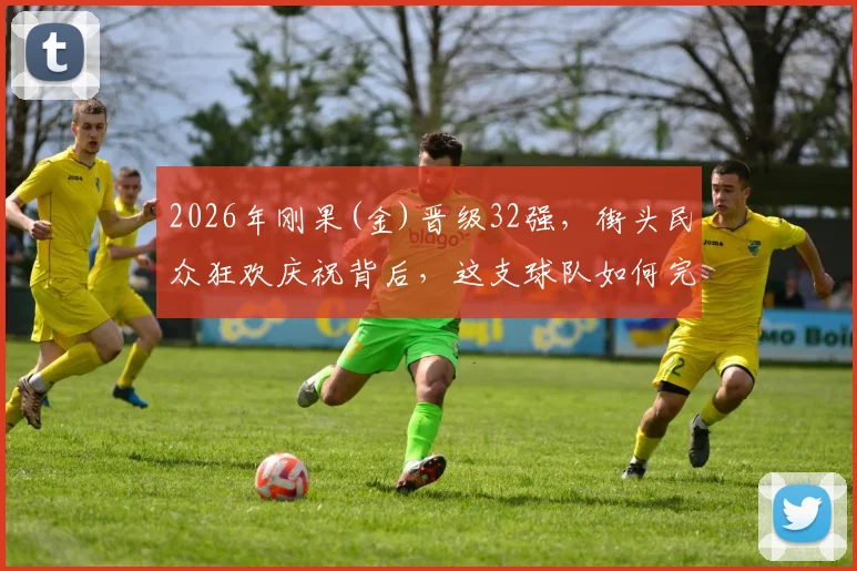 2026年刚果(金)晋级32强，街头民众狂欢庆祝背后，这支球队如何完成历史性突破