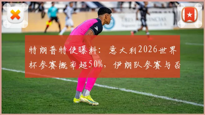 特朗普特使曝料：意大利2026世界杯参赛概率超50%，伊朗队参赛与否仍存变数深度解读