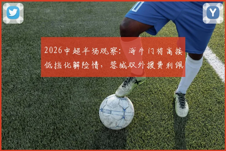 2026中超半场观察:海牛门将高接低挡化解险情,蓉城双外援费利佩罗慕洛屡失良机