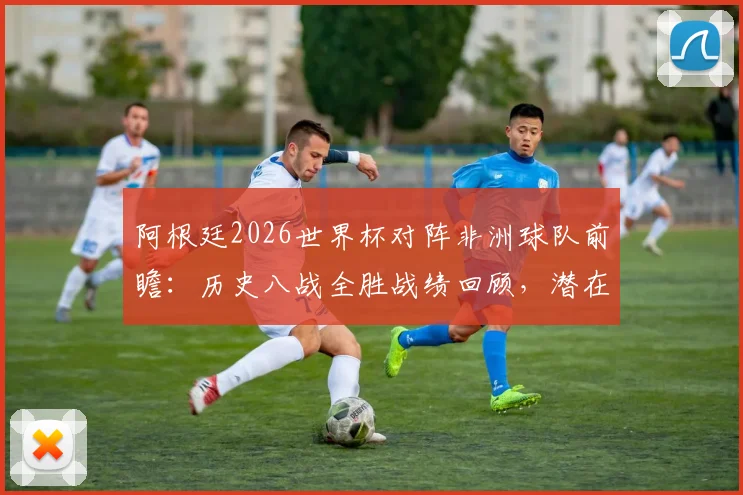 阿根廷2026世界杯对阵非洲球队前瞻：历史八战全胜战绩回顾，潜在对手埃及等队分析及胜率预测