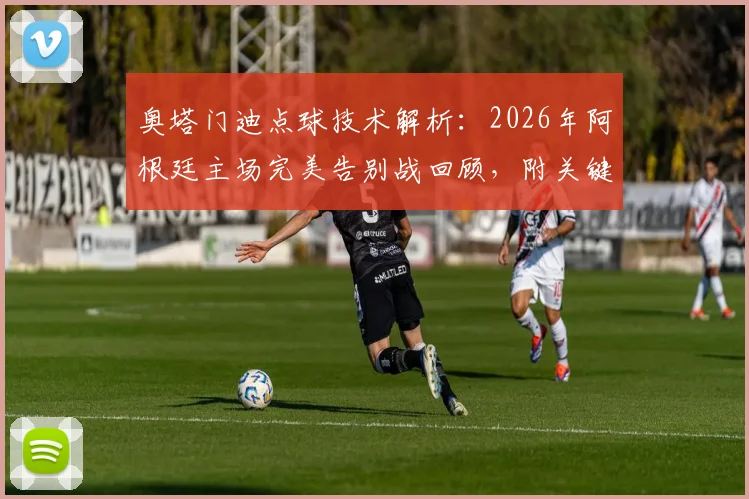奥塔门迪点球技术解析:2026年阿根廷主场完美告别战回顾,附关键数据与全场集锦观看指南