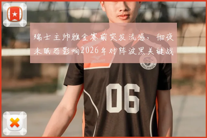 瑞士主帅雅金赛前突发流感，彻夜未眠恐影响2026年对阵波黑关键战