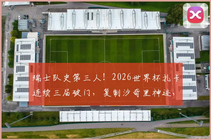 瑞士队史第三人!2026世界杯扎卡连续三届破门,复制沙奇里神迹,详细回顾国家队世界杯进球数据