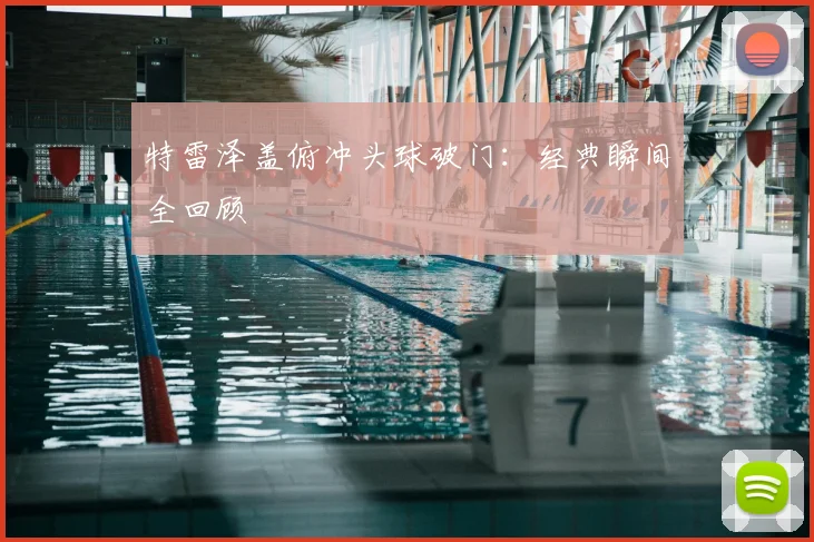 特雷泽盖俯冲头球破门：经典瞬间全回顾