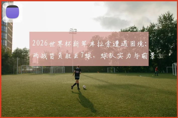 2026世界杯新军库拉索遭遇困境:两战皆负狂丢7球,球队实力与前景深度剖析