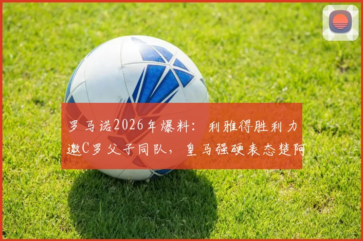 罗马诺2026年爆料：利雅得胜利力邀C罗父子同队，皇马强硬表态楚阿梅尼非卖品内幕