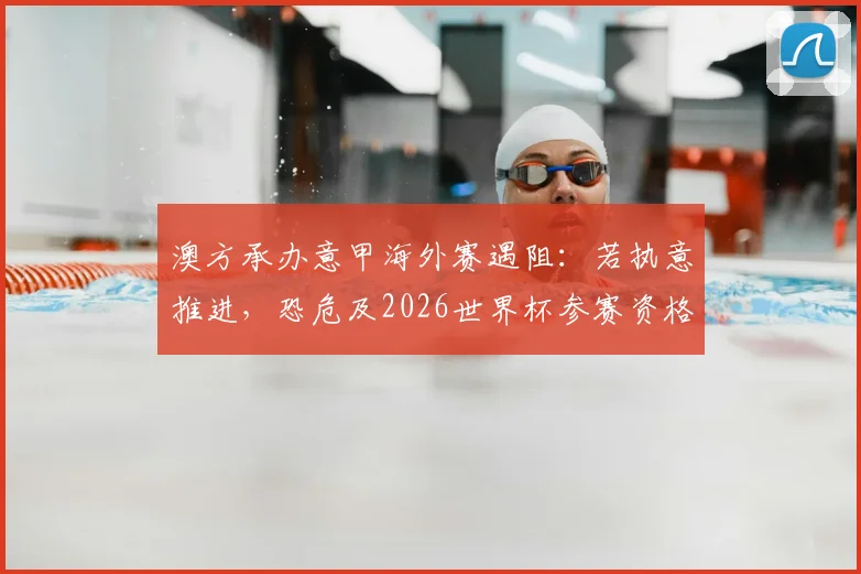 澳方承办意甲海外赛遇阻：若执意推进，恐危及2026世界杯参赛资格，国际足联态度详解