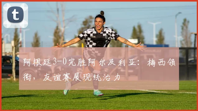 阿根廷3-0完胜阿尔及利亚：梅西领衔，友谊赛展现统治力