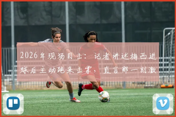 2026年现场目击：记者讲述梅西进球后主动跑来击掌，直言那一刻激动到浑身颤抖的真实体验与细节回顾
