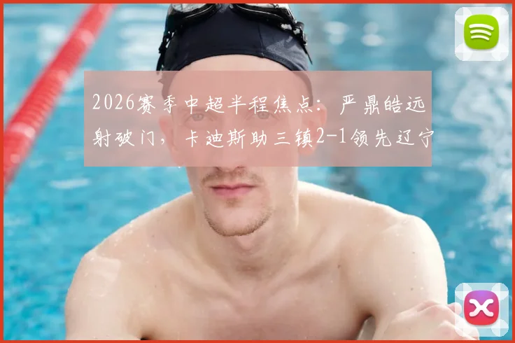 2026赛季中超半程焦点:严鼎皓远射破门,卡迪斯助三镇2-1领先辽宁,精彩集锦回顾