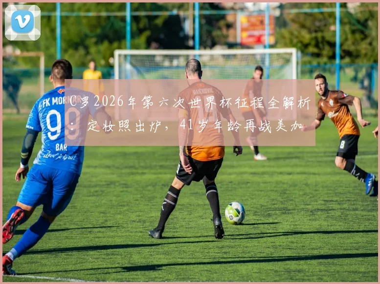 C罗2026年第六次世界杯征程全解析：定妆照出炉，41岁年龄再战美加墨能否扛大旗？