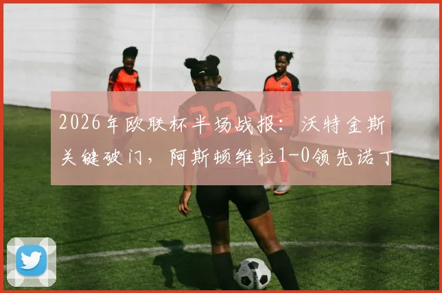 2026年欧联杯半场战报：沃特金斯关键破门，阿斯顿维拉1-0领先诺丁汉森林