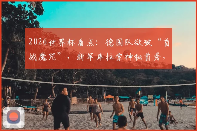 2026世界杯看点：德国队欲破“首战魔咒”，新军库拉索神秘首秀，阵容战术全解析