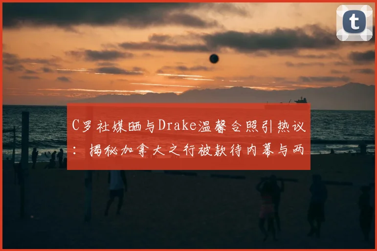 C罗社媒晒与Drake温馨合照引热议：揭秘加拿大之行被款待内幕与两人私下真实交情