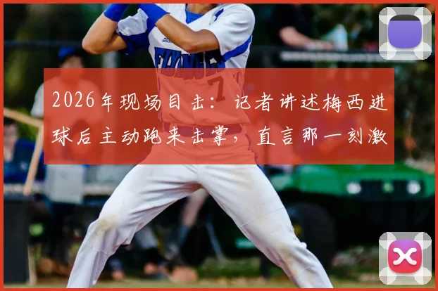 2026年现场目击：记者讲述梅西进球后主动跑来击掌，直言那一刻激动到浑身颤抖的真实体验与细节回顾