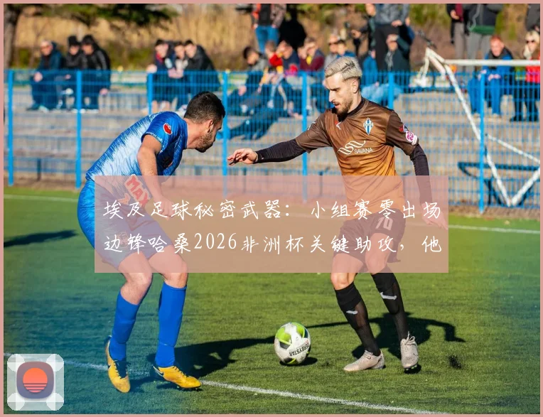 埃及足球秘密武器:小组赛零出场边锋哈桑2026非洲杯关键助攻,他是谁?