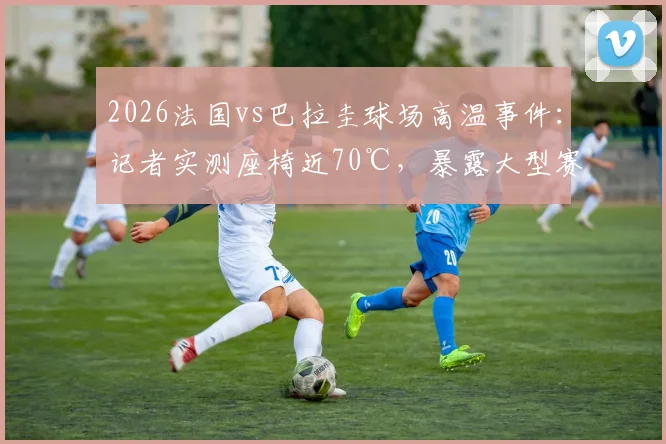 2026法国vs巴拉圭球场高温事件：记者实测座椅近70℃，暴露大型赛事安全隐患与应对短板