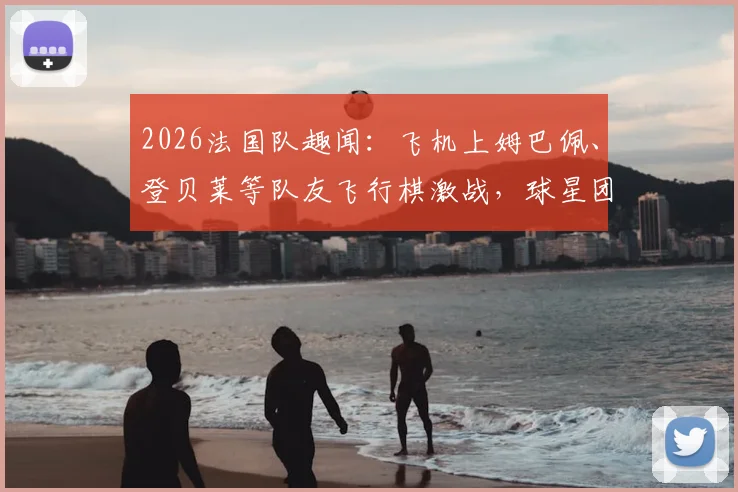 2026法国队趣闻：飞机上姆巴佩、登贝莱等队友飞行棋激战，球星团建全记录