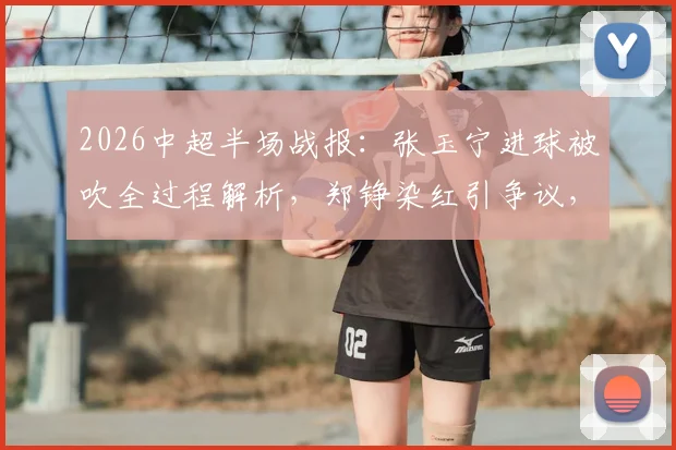 2026中超半场战报:张玉宁进球被吹全过程解析,郑铮染红引争议,十人泰山如何逼平北京国安
