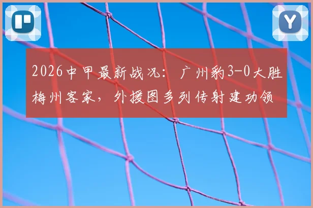 2026中甲最新战况:广州豹3-0大胜梅州客家,外援图多列传射建功领跑积分榜,附比赛解析与球队前景