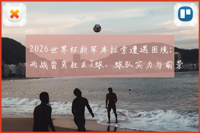 2026世界杯新军库拉索遭遇困境：两战皆负狂丢7球，球队实力与前景深度剖析