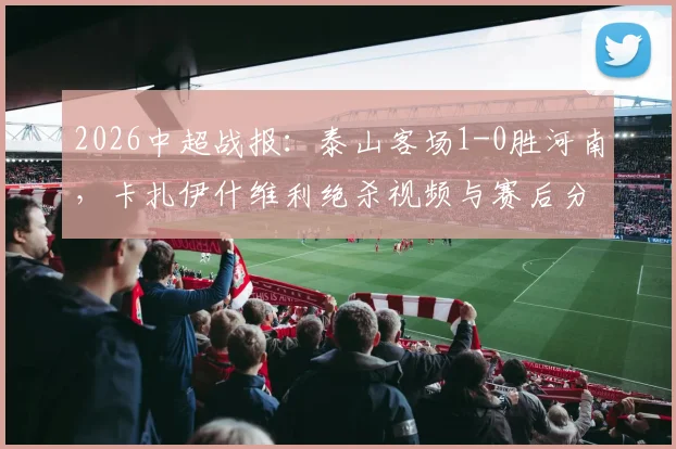 2026中超战报：泰山客场1-0胜河南，卡扎伊什维利绝杀视频与赛后分析一览