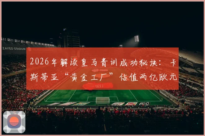 2026年解读皇马青训成功秘诀:卡斯蒂亚“黄金工厂”估值两亿欧元,背后是阿韦洛亚留下的哪些宝藏?