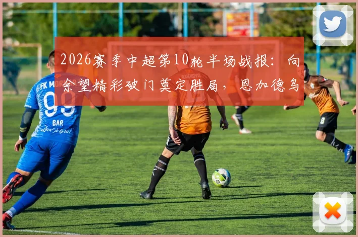 2026赛季中超第10轮半场战报：向余望精彩破门奠定胜局，恩加德乌染红，铜梁龙主场1-0领先辽宁铁人