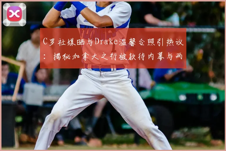 C罗社媒晒与Drake温馨合照引热议:揭秘加拿大之行被款待内幕与两人私下真实交情