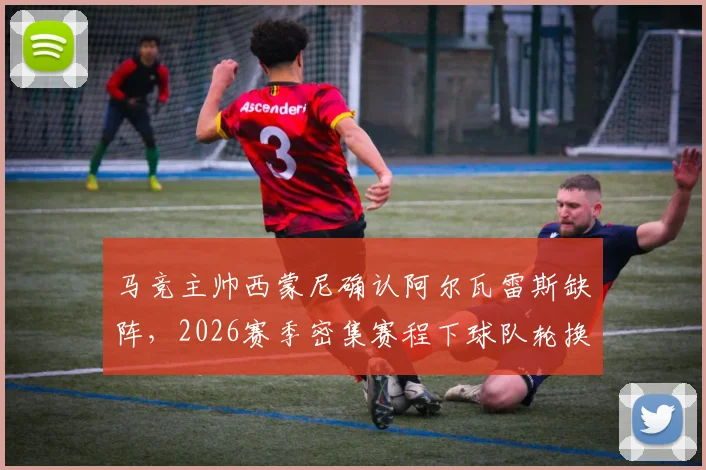马竞主帅西蒙尼确认阿尔瓦雷斯缺阵,2026赛季密集赛程下球队轮换策略与阵容调整分析