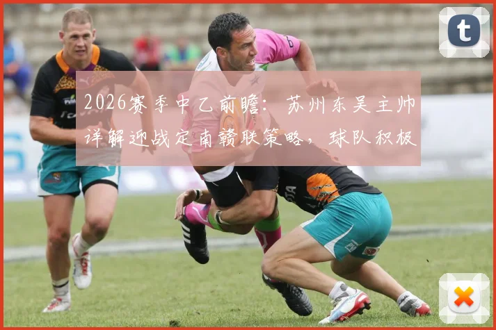 2026赛季中乙前瞻:苏州东吴主帅详解迎战定南赣联策略,球队积极心态成取胜关键