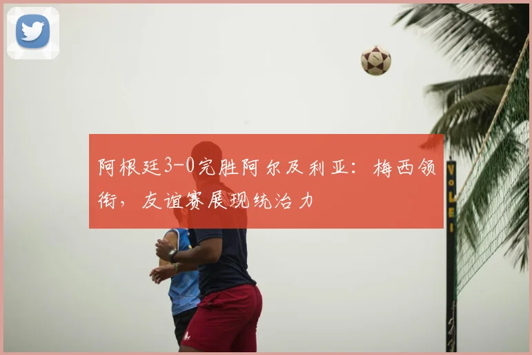 阿根廷3-0完胜阿尔及利亚:梅西领衔,友谊赛展现统治力