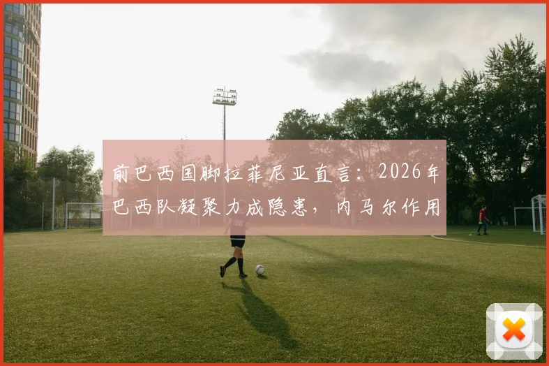 前巴西国脚拉菲尼亚直言：2026年巴西队凝聚力成隐患，内马尔作用仍不可替代