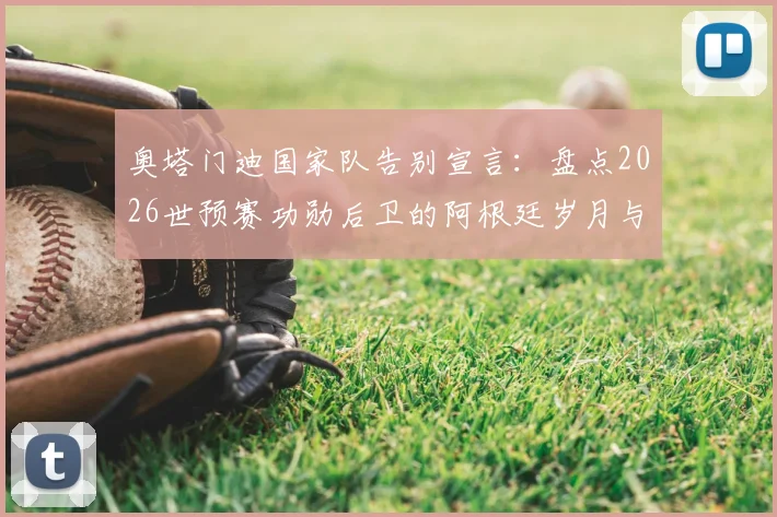 奥塔门迪国家队告别宣言：盘点2026世预赛功勋后卫的阿根廷岁月与问心无愧的离开