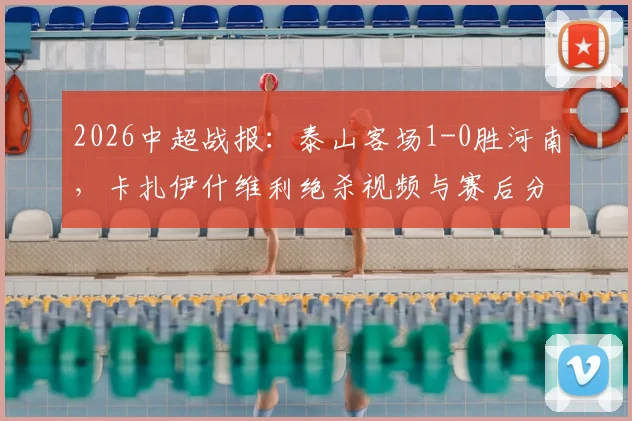 2026中超战报：泰山客场1-0胜河南，卡扎伊什维利绝杀视频与赛后分析一览