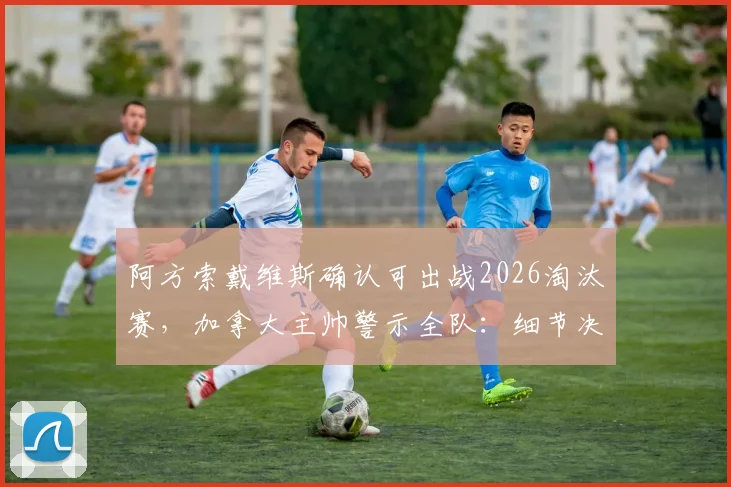 阿方索戴维斯确认可出战2026淘汰赛,加拿大主帅警示全队:细节决定成败,低级失误必须清零