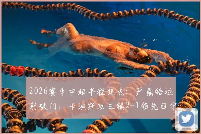2026赛季中超半程焦点：严鼎皓远射破门，卡迪斯助三镇2-1领先辽宁，精彩集锦回顾