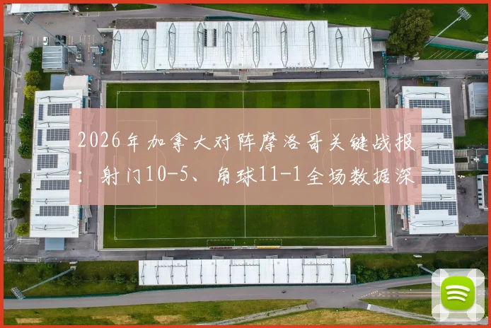 2026年加拿大对阵摩洛哥关键战报：射门10-5、角球11-1全场数据深度解读
