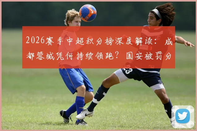 2026赛季中超积分榜深度解读:成都蓉城凭何持续领跑?国安被罚分归零影响多大?天津首胜后保级前景分析