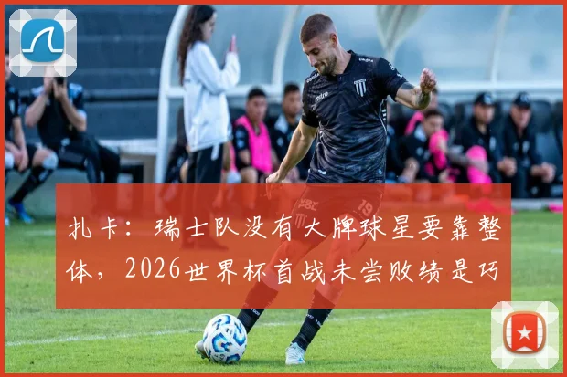 扎卡：瑞士队没有大牌球星要靠整体，2026世界杯首战未尝败绩是巧合吗？