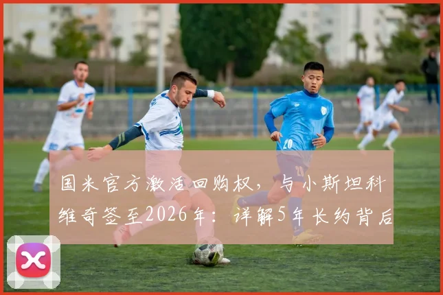 国米官方激活回购权，与小斯坦科维奇签至2026年：详解5年长约背后考量与青训战略