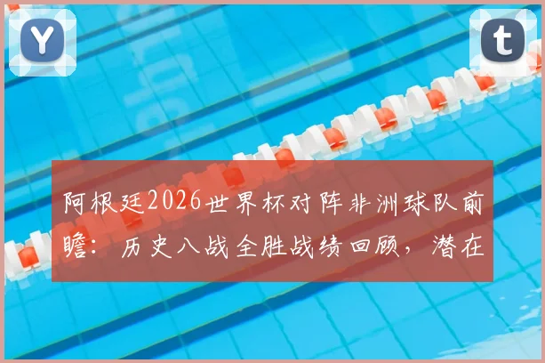 阿根廷2026世界杯对阵非洲球队前瞻：历史八战全胜战绩回顾，潜在对手埃及等队分析及胜率预测