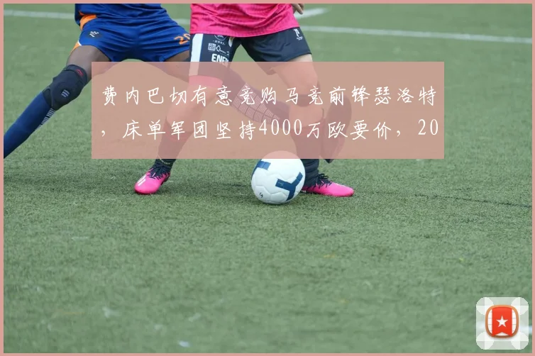 费内巴切有意竞购马竞前锋瑟洛特，床单军团坚持4000万欧要价，2026夏窗转会拉锯战开启
