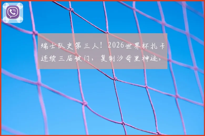 瑞士队史第三人！2026世界杯扎卡连续三届破门，复制沙奇里神迹，详细回顾国家队世界杯进球数据