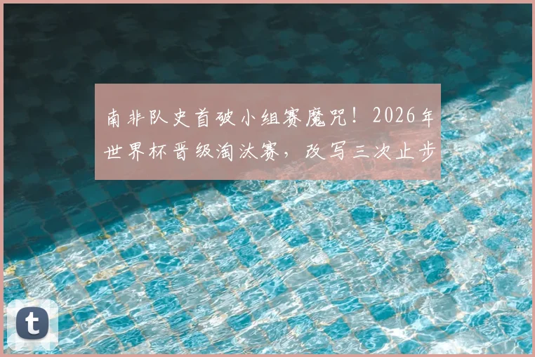 南非队史首破小组赛魔咒!2026年世界杯晋级淘汰赛,改写三次止步宿命