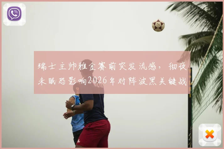 瑞士主帅雅金赛前突发流感，彻夜未眠恐影响2026年对阵波黑关键战